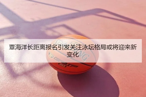 覃海洋长距离报名引发关注泳坛格局或将迎来新变化
