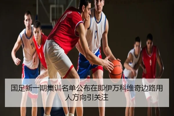 国足新一期集训名单公布在即伊万科维奇边路用人方向引关注