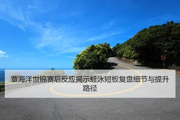 覃海洋世锦赛后反应揭示蛙泳短板复盘细节与提升路径