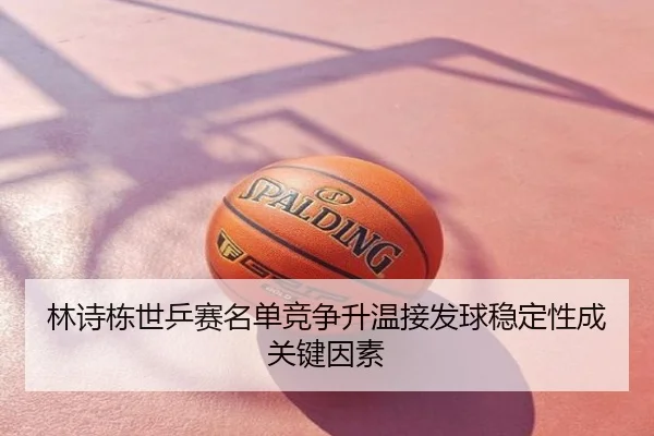 林诗栋世乒赛名单竞争升温接发球稳定性成关键因素