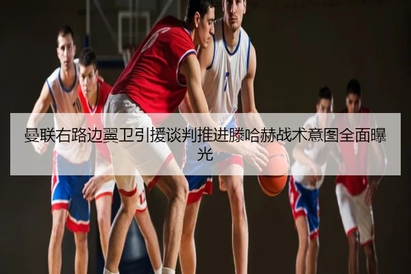 曼联右路边翼卫引援谈判推进滕哈赫战术意图全面曝光