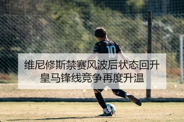 维尼修斯禁赛风波后状态回升 皇马锋线竞争再度升温