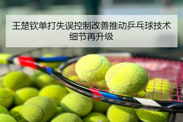 王楚钦单打失误控制改善推动乒乓球技术细节再升级