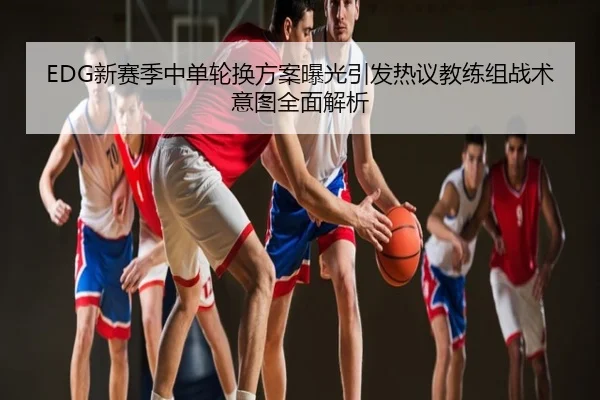 EDG新赛季中单轮换方案曝光引发热议教练组战术意图全面解析
