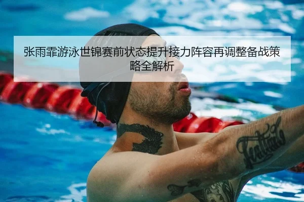 张雨霏游泳世锦赛前状态提升接力阵容再调整备战策略全解析