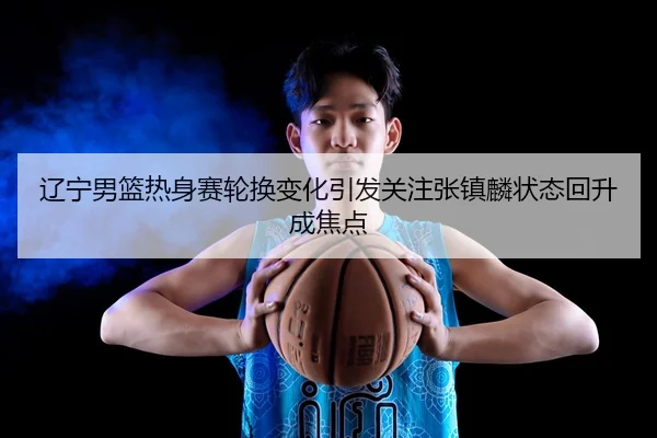 辽宁男篮热身赛轮换变化引发关注张镇麟状态回升成焦点